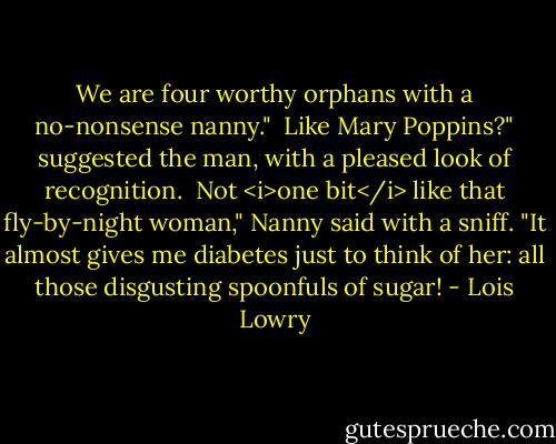 We are four worthy orphans with a no-nonsense nanny."<br /><br />Like Mary Poppins?" suggested the man, with a pleased look of recognition.<br /><br />Not <i>one bit</i> like that fly-by-night woman," Nanny said with a sniff. "It almost gives me diabetes just to think of her: all those disgusting spoonfuls of sugar! - Lois Lowry