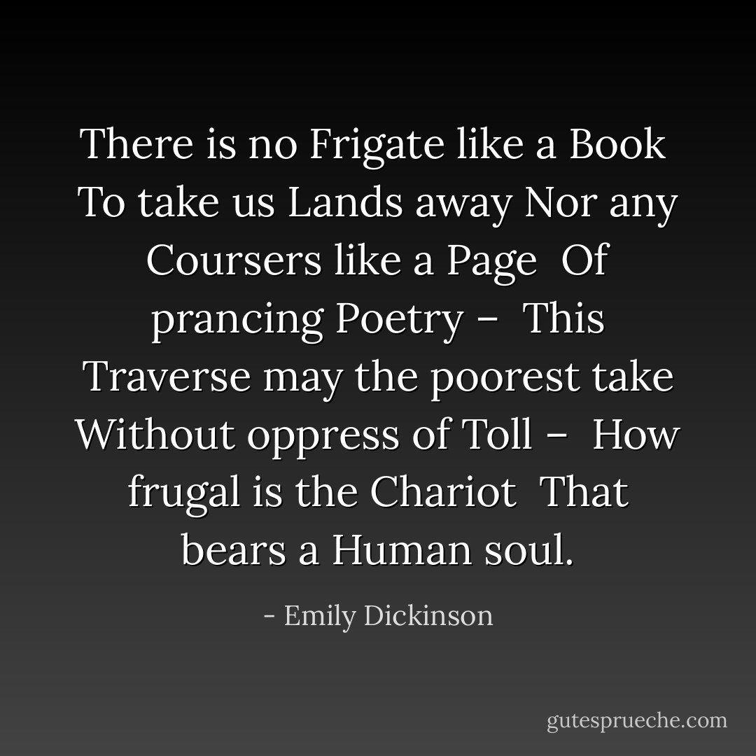 There is no Frigate like a Book <br />To take us Lands away<br />Nor any Coursers like a Page <br />Of prancing Poetry – <br />This Traverse may the poorest take<br />Without oppress of Toll – <br />How frugal is the Chariot <br />That bears a Human soul. - Emily Dickinson