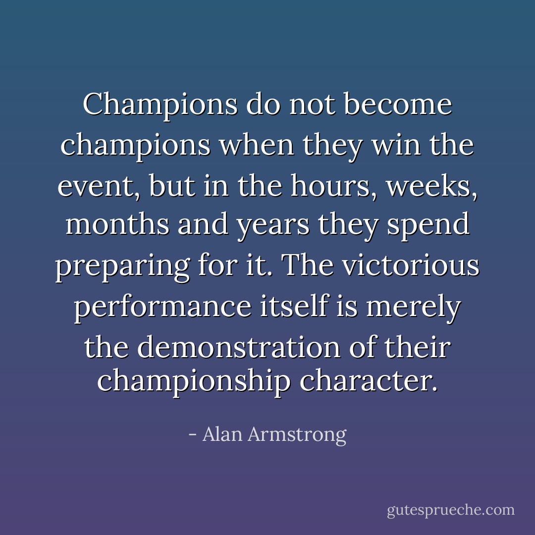 Champions do not become champions when they win the event, but in the hours, weeks, months and years they spend preparing for it. The victorious performance itself is merely the demonstration of their championship character. - Alan Armstrong