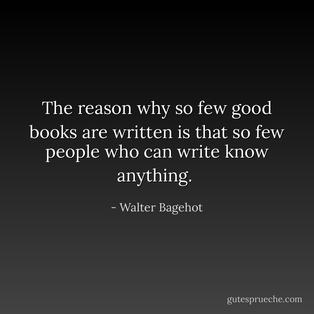 The reason why so few good books are written is that so few people who can write know anything.  - Walter Bagehot