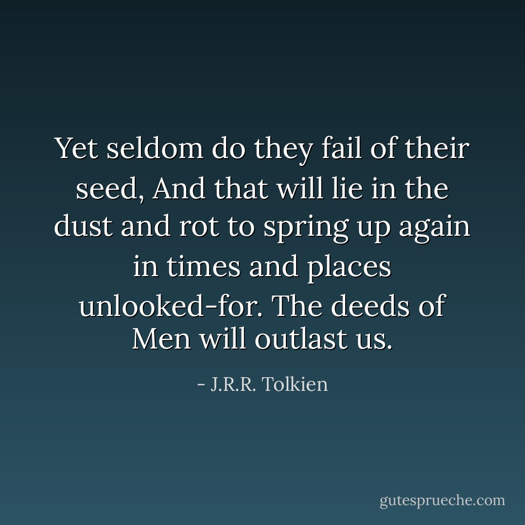 Yet seldom do they fail of their seed, And that will lie in the dust and rot to spring up again in times and places unlooked-for. The deeds of Men will outlast us. - J.R.R. Tolkien