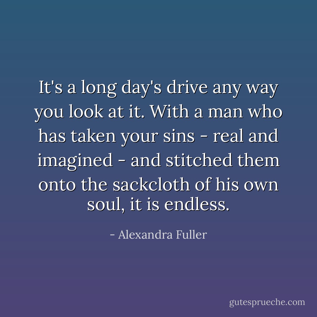 It's a long day's drive any way you look at it. With a man who has taken your sins - real and imagined - and stitched them onto the sackcloth of his own soul, it is endless. - Alexandra Fuller