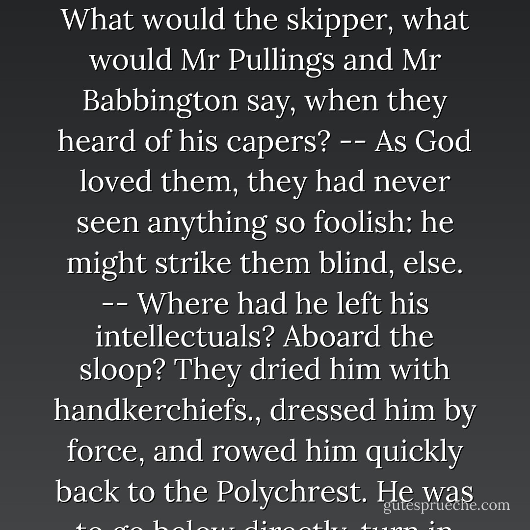 They were furious. Did he not know he might catch cold? Why did he not answer their hail? It was no good his telling them he had not heard; they knew better; he had not got flannel ears--Why had he not waited for them? --What was a boat for? Was this a proper time to go a-swimmin? -- Did he think this was midsummer? Or Lammas? -- He was to see how cold he was, blue an trembling like a fucking jelly -- Would a new-joined ships boy have done such a wicked thing? No, sir, he would not. -- What would the skipper, what would Mr Pullings and Mr Babbington say, when they heard of his capers? -- As God loved them, they had never seen anything so foolish: he might strike them blind, else. -- Where had he left his intellectuals? Aboard the sloop? They dried him with handkerchiefs., dressed him by force, and rowed him quickly back to the <i>Polychrest</i>. He was to go below directly, turn in between blankets--no sheets, mind--with a pint of grog and have a good sweat. he was to go up the side now, like a Christian and nobody would notice. Plaice and Lakey were perhaps the strongest men in the ship, with arms like gorillas; they thrust him aboard and hurried him to his cabin without so much as by your leave, and left him there in the charge of his servant, with recommenations for his present care. - Patrick O'Brian