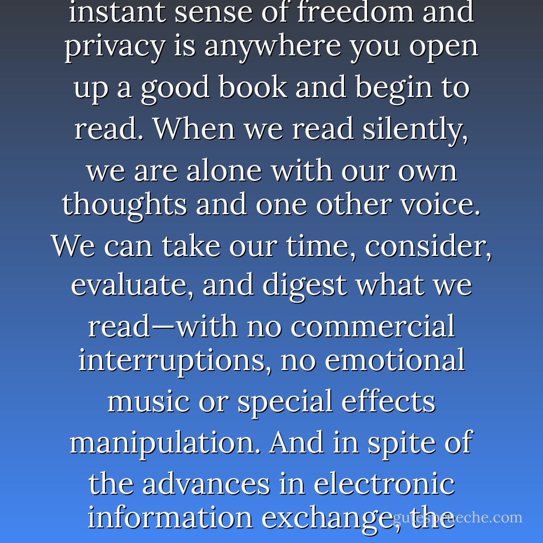 When we read, we decide when, where, how long, and about what. One of the few places on earth that it is still possible to experience an instant sense of freedom and privacy is anywhere you open up a good book and begin to read. When we read silently, we are alone with our own thoughts and one other voice. We can take our time, consider, evaluate, and digest what we read—with no commercial interruptions, no emotional music or special effects manipulation. And in spite of the advances in electronic information exchange, the book is still the most important medium for presenting ideas of substance and value, still the only real home of literature. - Andrew Clements