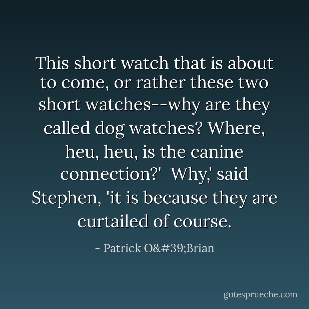 This short watch that is about to come, or rather these two short watches--why are they called <i>dog</i> watches? Where, heu, heu, is the <i>canine</i> connection?'<br /><br />Why,' said Stephen, 'it is because they are curtailed of course. - Patrick O'Brian