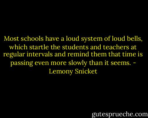 Most schools have a loud system of loud bells, which startle the students and teachers at regular intervals and remind them that time is passing even more slowly than it seems. - Lemony Snicket
