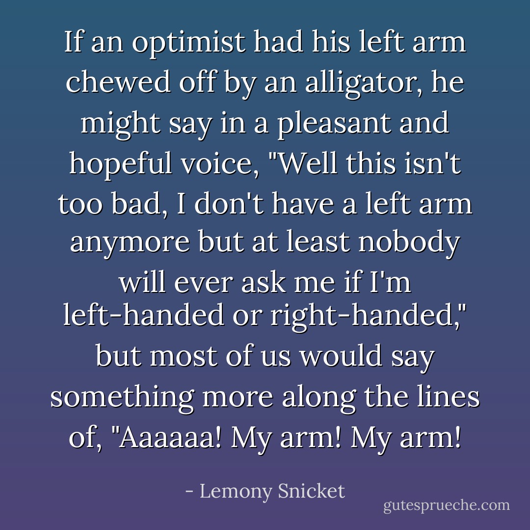 If an optimist had his left arm chewed off by an alligator, he might say in a pleasant and hopeful voice, "Well this isn't too bad, I don't have a left arm anymore but at least nobody will ever ask me if I'm left-handed or right-handed," but most of us would say something more along the lines of, "Aaaaaa! My arm! My arm! - Lemony Snicket