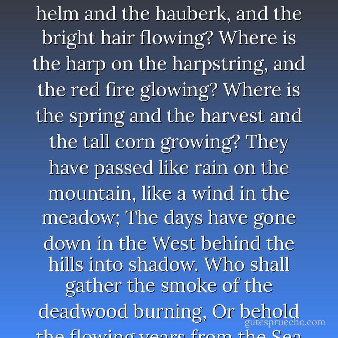 Where now are the horse and the rider? Where is the horn that was blowing?<br />Where is the helm and the hauberk, and the bright hair flowing?<br />Where is the harp on the harpstring, and the red fire glowing?<br />Where is the spring and the harvest and the tall corn growing?<br />They have passed like rain on the mountain, like a wind in the meadow;<br />The days have gone down in the West behind the hills into shadow.<br />Who shall gather the smoke of the deadwood burning,<br />Or behold the flowing years from the Sea returning? - J.R.R. Tolkien