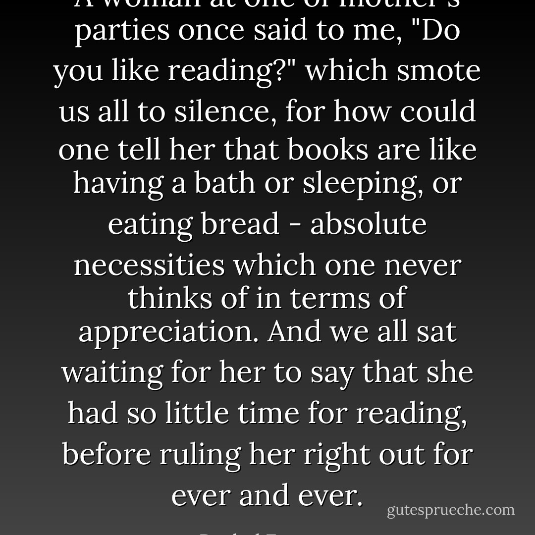 A woman at one of mother's parties once said to me, "Do you like reading?" which smote us all to silence, for how could one tell her that books are like having a bath or sleeping, or eating bread - absolute necessities which one never thinks of in terms of appreciation. And we all sat waiting for her to say that she had so little time for reading, before ruling her right out for ever and ever. - Rachel Ferguson