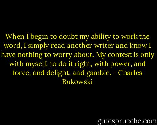 When I begin to doubt my ability to work the word, I simply read another writer and know I have nothing to worry about. My contest is only with myself, to do it right, with power, and force, and delight, and gamble. - Charles Bukowski