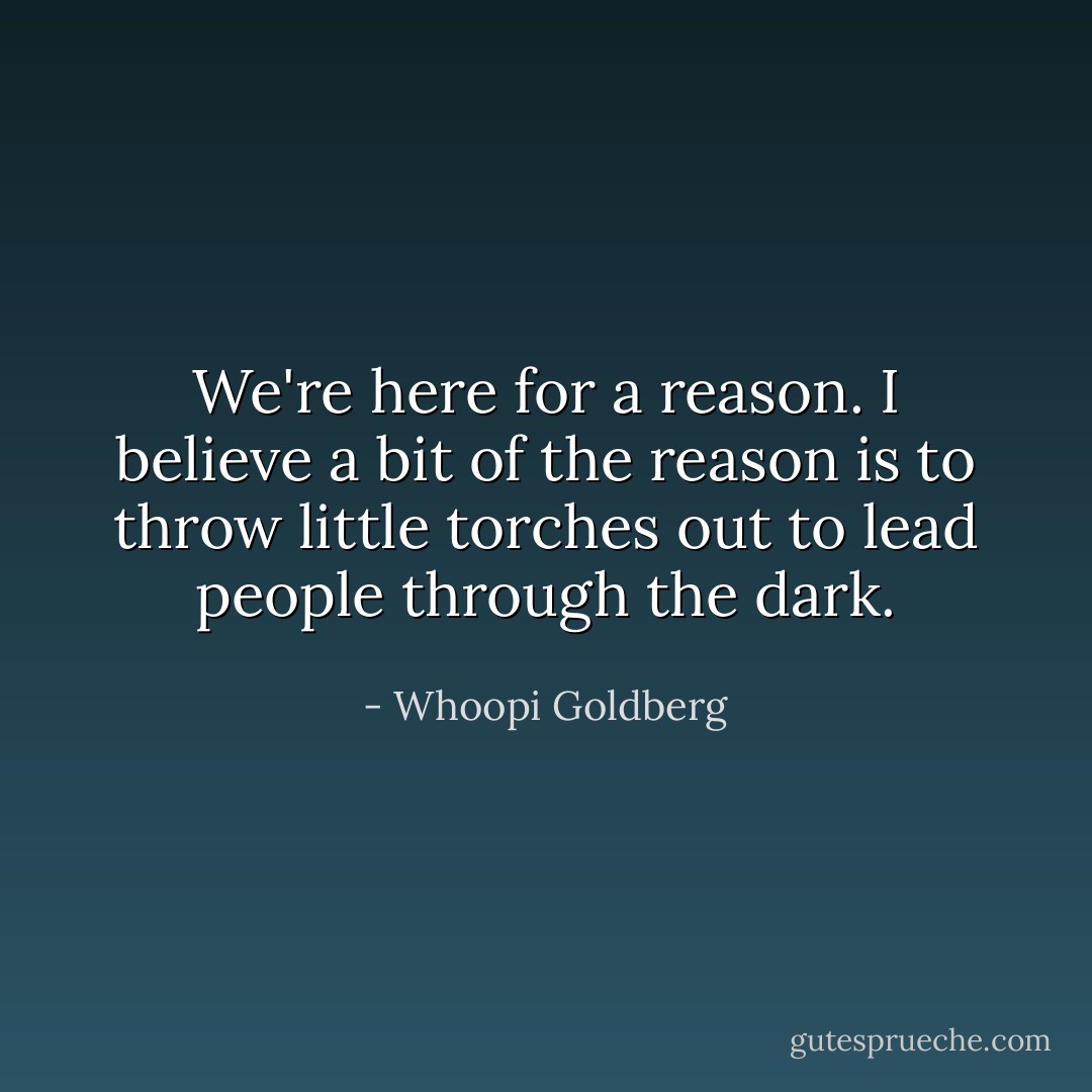 We're here for a reason. I believe a bit of the reason is to throw little torches out to lead people through the dark. - Whoopi Goldberg