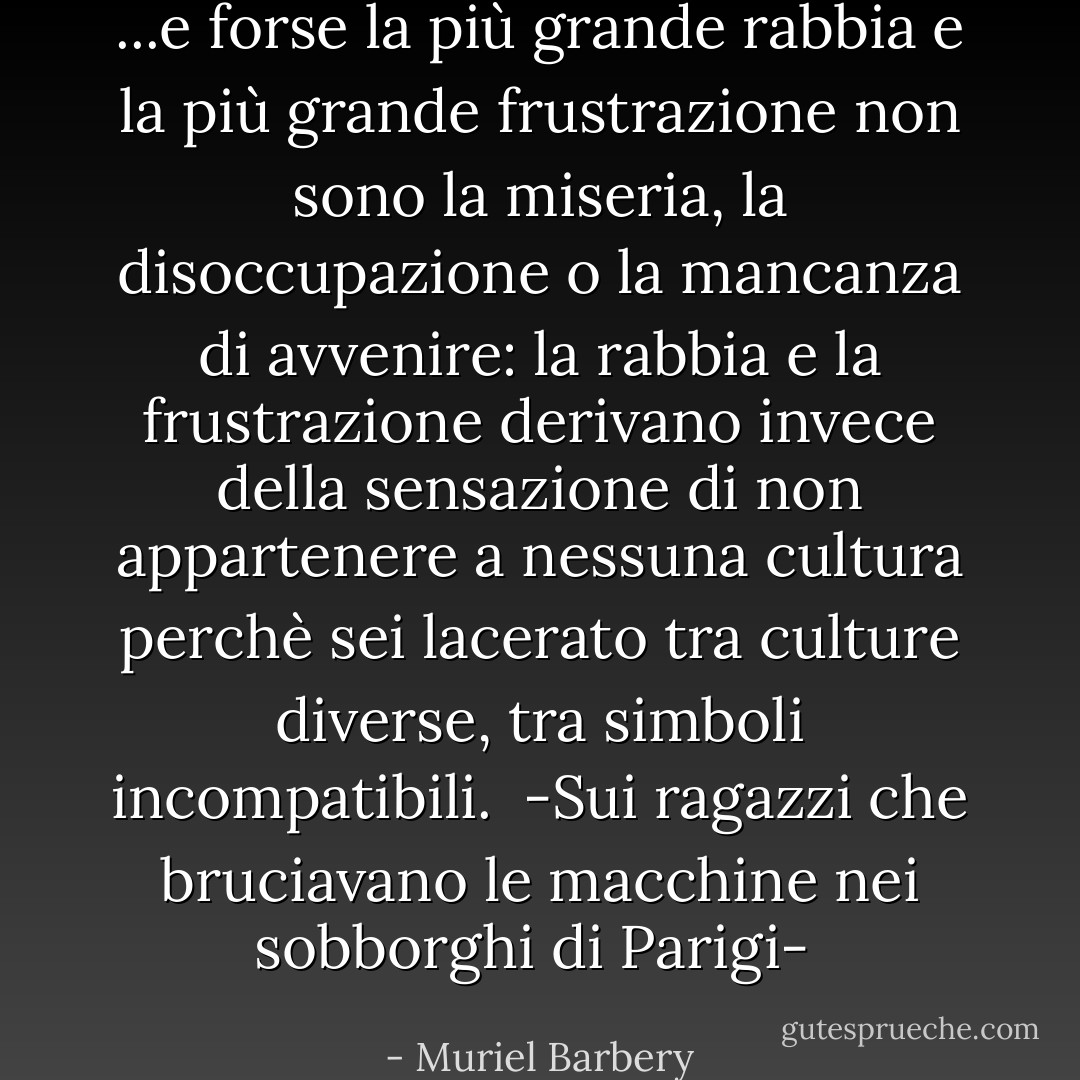 ...e forse la più grande rabbia e la più grande frustrazione non sono la miseria, la disoccupazione o la mancanza di avvenire: la rabbia e la frustrazione derivano invece della sensazione di non appartenere a nessuna cultura perchè sei lacerato tra culture diverse, tra simboli incompatibili.<br /><br />-Sui ragazzi che bruciavano le macchine nei sobborghi di Parigi-  - Muriel Barbery