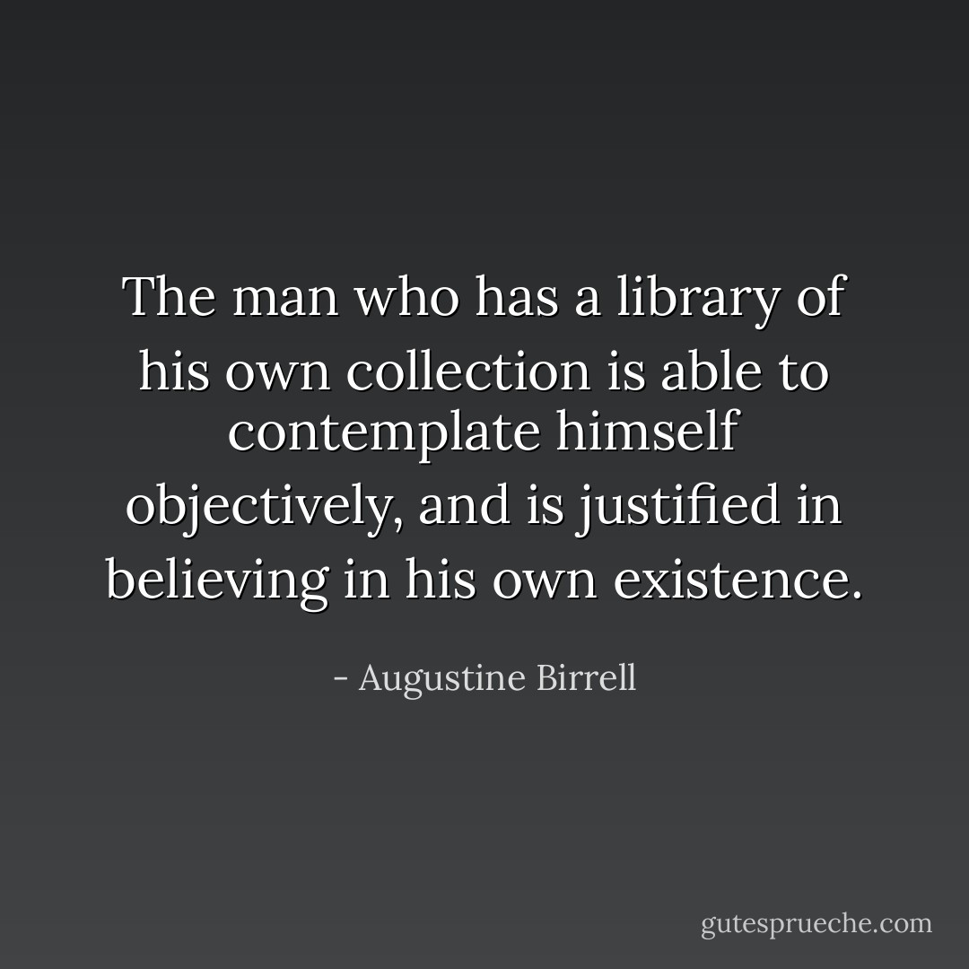The man who has a library of his own collection is able to contemplate himself objectively, and is justified in believing in his own existence. - Augustine Birrell