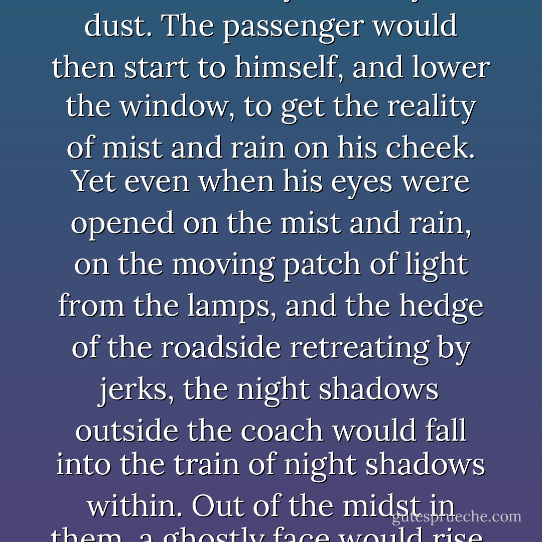 Buried how long?”<br />The answer was always the same: “Almost eighteen years.”<br />You had abandoned all hope of being dug out?”<br />Long ago.”<br />You know that you are recalled to life?”<br />They tell me so.”<br />I hope that you care to live?”<br />I can’t say.”<br />Shall I show her to you? Will you come and see her?”<br />The answers to this question were various and contradictory. Sometimes the broken reply was, “Wait! It would kill me if I saw her too soon.” Sometimes it was given in a tender rain of tears, and then it was, “Take me to her.” Sometimes it was staring and bewildered, and then it was, “I don’t know her. I don’t understand.”<br />After such imaginary discourse, the passenger in his fancy would dig, and dig, dig – to dig this wretched creature out. Got out at last, with earth hanging about his face and hair, he would suddenly fall away to dust. The passenger would then start to himself, and lower the window, to get the reality of mist and rain on his cheek.<br />Yet even when his eyes were opened on the mist and rain, on the moving patch of light from the lamps, and the hedge of the roadside retreating by jerks, the night shadows outside the coach would fall into the train of night shadows within. Out of the midst in them, a ghostly face would rise, and he would accost it again.<br />Buried how long?”<br />Almost eighteen years.”<br />I hope you care to live?”<br />I can’t say.”<br />Dig – dig – dig – until an impatient movement from one of the two passengers would admonish him to pull up the window, draw his arm securely through the leather strap, and speculate on the two slumbering life forms, until his mind lost hold of them, and they again slid away into the bank and the grave.<br />Buried how long?”<br />Almost eighteen years.”<br />You had abandoned all hope of being dug out?”<br />Long ago.”<br />The words were still in his hearing just as spoken – distinctly in his hearing as ever spoken words had been in his life – when the weary passenger started to the consciousness of daylight, and found that the shadows of night were gone. - Charles Dickens