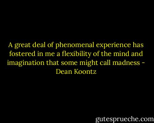 A great deal of phenomenal experience has fostered in me a flexibility of the mind and imagination that some might call madness - Dean Koontz
