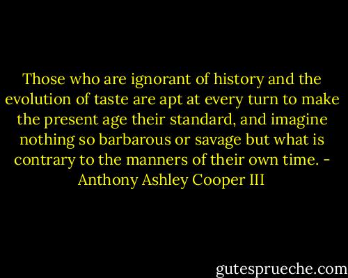 Those who are ignorant of history and the evolution of taste are apt at every turn to make the present age their standard, and imagine nothing so barbarous or savage but what is contrary to the manners of their own time. - Anthony Ashley Cooper III