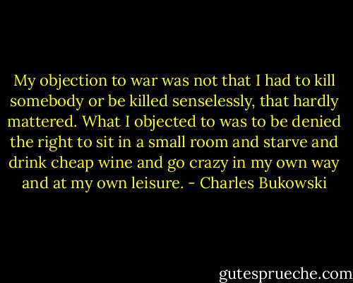 My objection to war was not that I had to kill somebody or be killed senselessly, that hardly mattered. What I objected to was to be denied the right to sit in a small room and starve and drink cheap wine and go crazy in my own way and at my own leisure. - Charles Bukowski