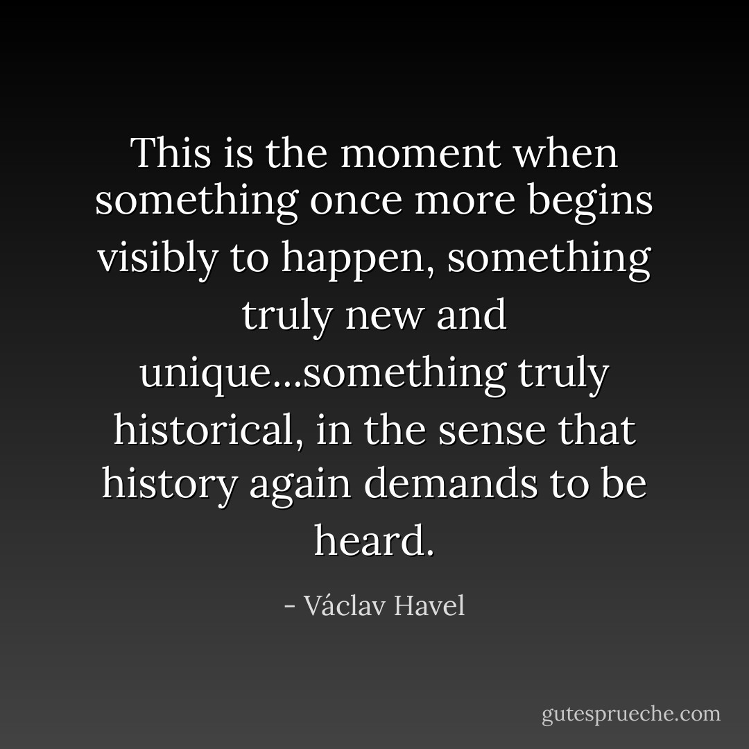 This is the moment when something once more begins visibly to happen, something truly new and unique...something truly historical, in the sense that history again demands to be heard. - Václav Havel