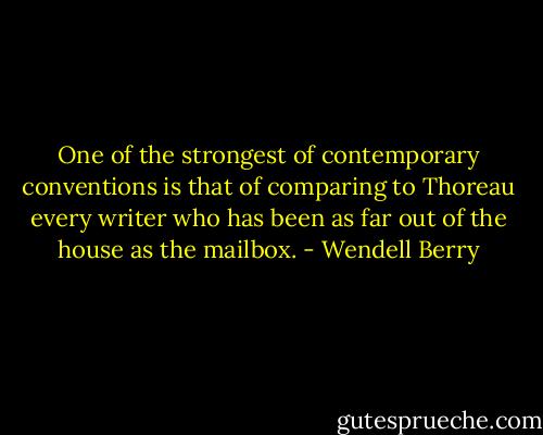 One of the strongest of contemporary conventions is that of comparing to Thoreau every writer who has been as far out of the house as the mailbox. - Wendell Berry