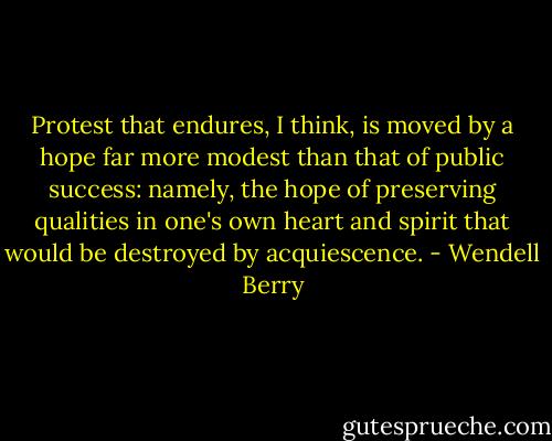 Protest that endures, I think, is moved by a hope far more modest than that of public success: namely, the hope of preserving qualities in one's own heart and spirit that would be destroyed by acquiescence. - Wendell Berry