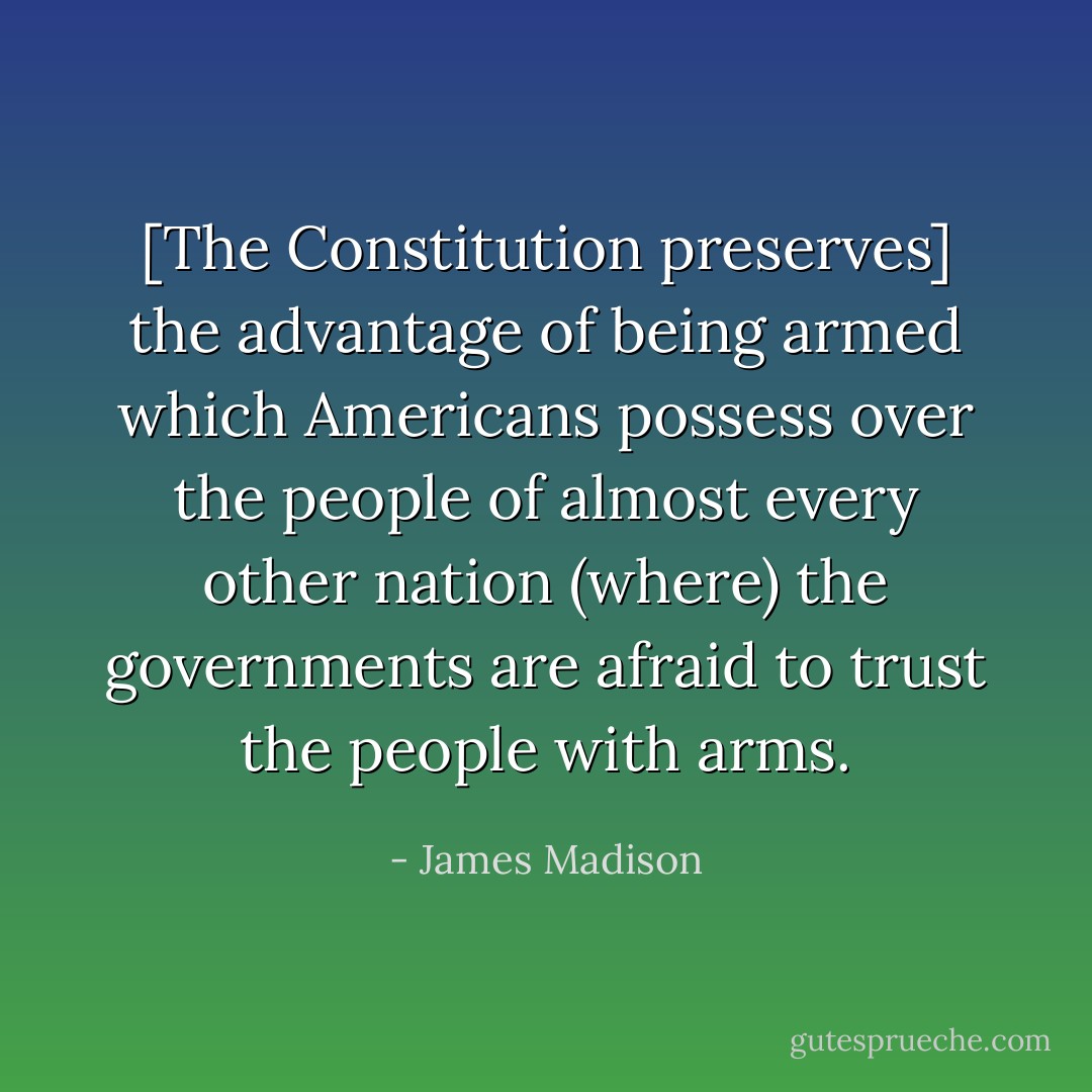 [The Constitution preserves] the advantage of being armed which Americans possess over the people of almost every other nation (where) the governments are afraid to trust the people with arms. - James Madison