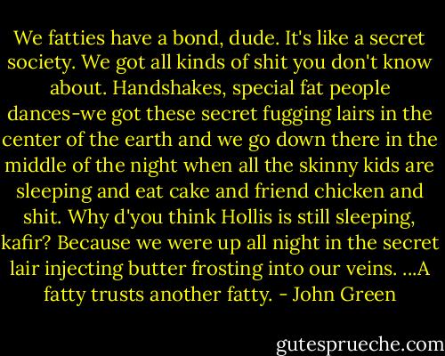 We fatties have a bond, dude. It's like a secret society. We got all kinds of shit you don't know about. Handshakes, special fat people dances-we got these secret fugging lairs in the center of the earth and we go down there in the middle of the night when all the skinny kids are sleeping and eat cake and friend chicken and shit. Why d'you think Hollis is still sleeping, kafir? Because we were up all night in the secret lair injecting butter frosting into our veins. ...A fatty trusts another fatty. - John Green