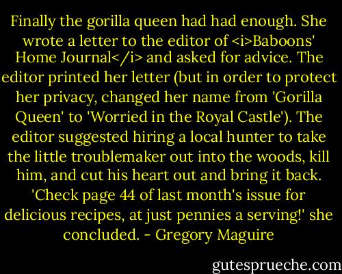 Finally the gorilla queen had had enough. She wrote a letter to the editor of <i>Baboons' Home Journal</i> and asked for advice. The editor printed her letter (but in order to protect her privacy, changed her name from 'Gorilla Queen' to 'Worried in the Royal Castle'). The editor suggested hiring a local hunter to take the little troublemaker out into the woods, kill him, and cut his heart out and bring it back. 'Check page 44 of last month's issue for delicious recipes, at just pennies a serving!' she concluded. - Gregory Maguire