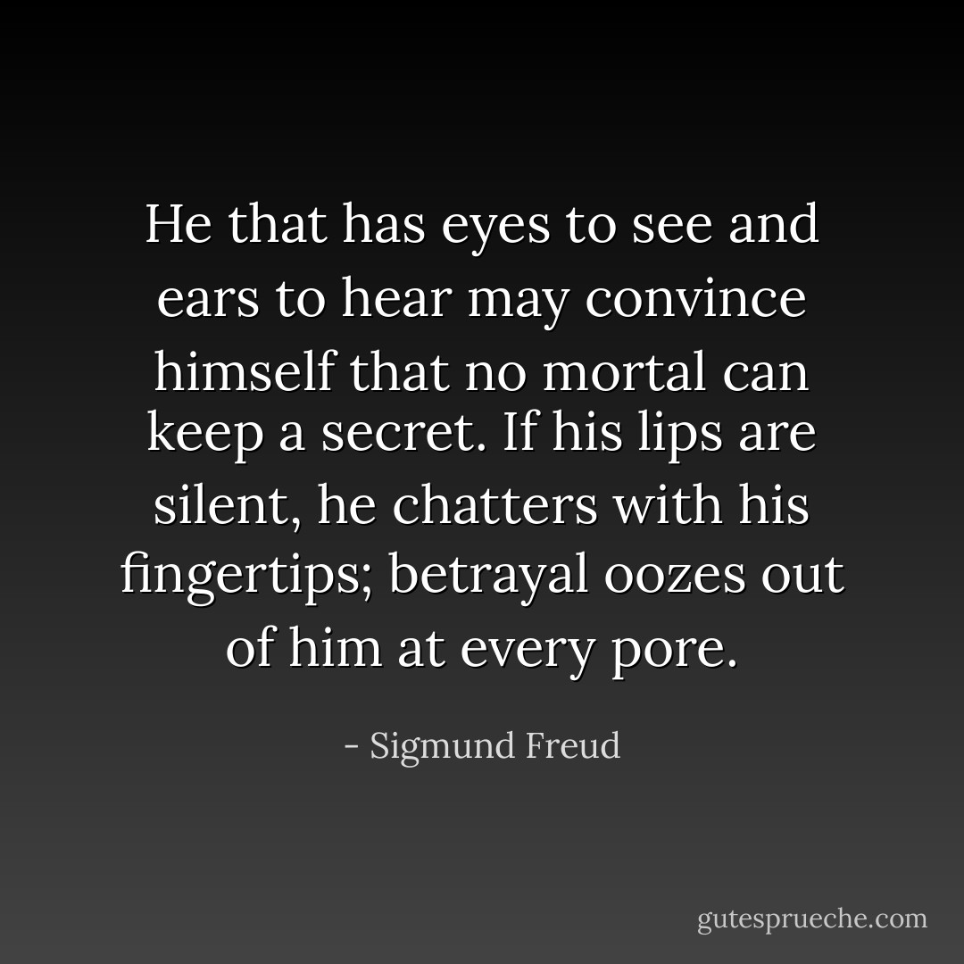 He that has eyes to see and ears to hear may convince himself that no mortal can keep a secret. If his lips are silent, he chatters with his fingertips; betrayal oozes out of him at every pore. - Sigmund Freud