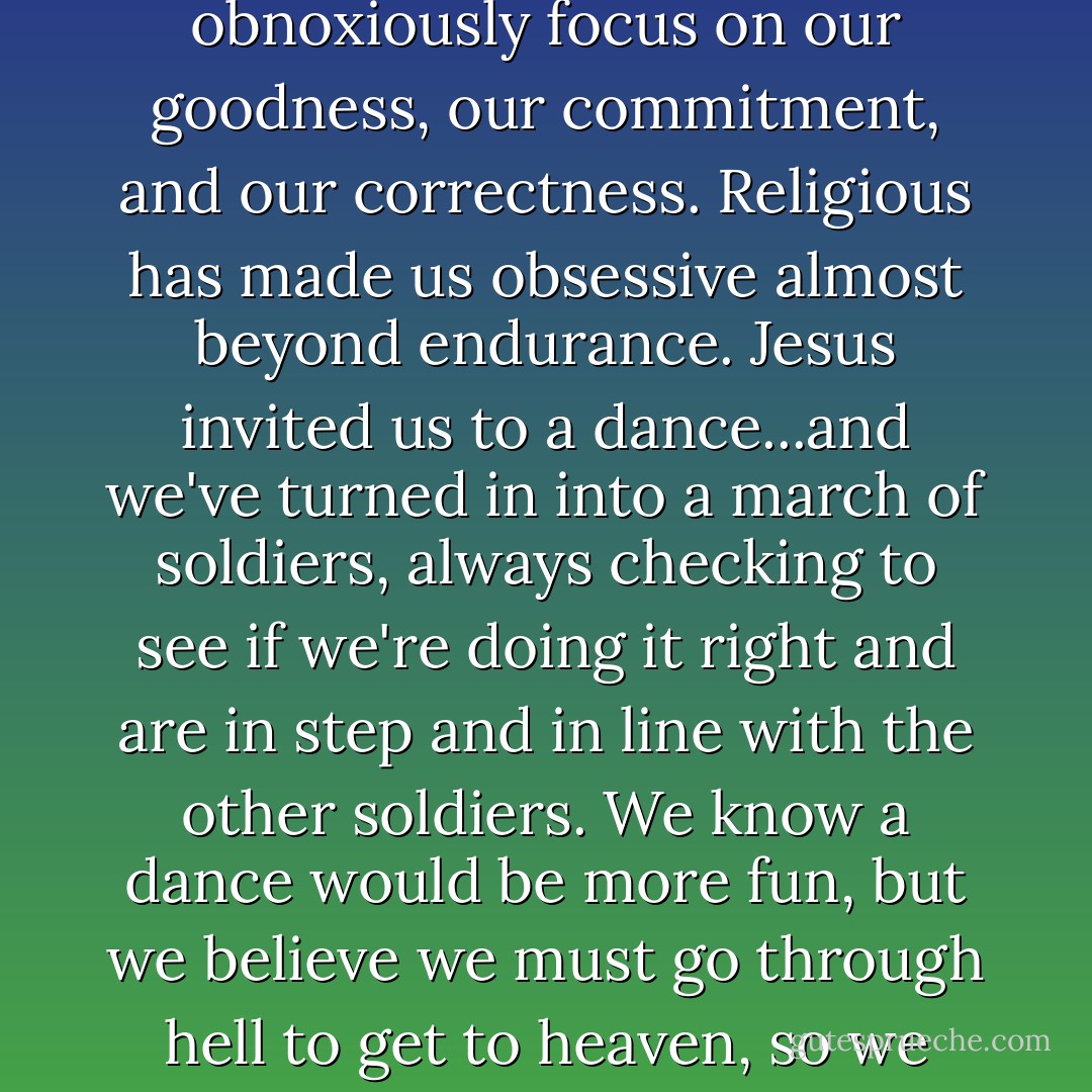 The good news is that Christ frees us from the need to obnoxiously focus on our goodness, our commitment, and our correctness. Religious has made us obsessive almost beyond endurance. Jesus invited us to a dance...and we've turned in into a march of soldiers, always checking to see if we're doing it right and are in step and in line with the other soldiers. We know a dance would be more fun, but we believe we must go through hell to get to heaven, so we keep marching. - Steve   Brown