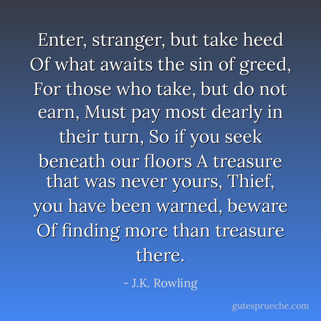 Enter, stranger, but take heed<br />Of what awaits the sin of greed,<br />For those who take, but do not earn,<br />Must pay most dearly in their turn,<br />So if you seek beneath our floors<br />A treasure that was never yours,<br />Thief, you have been warned, beware<br />Of finding more than treasure there. - J.K. Rowling