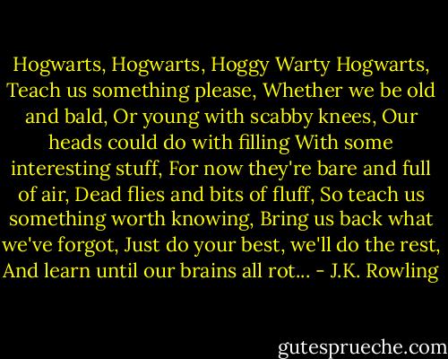Hogwarts, Hogwarts, Hoggy Warty Hogwarts,<br />Teach us something please,<br />Whether we be old and bald,<br />Or young with scabby knees,<br />Our heads could do with filling<br />With some interesting stuff,<br />For now they're bare and full of air,<br />Dead flies and bits of fluff,<br />So teach us something worth knowing,<br />Bring us back what we've forgot,<br />Just do your best, we'll do the rest,<br />And learn until our brains all rot... - J.K. Rowling