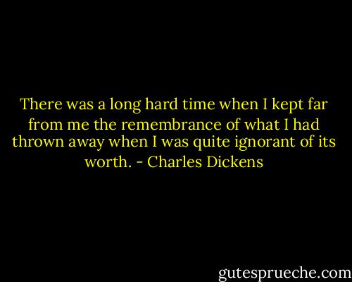There was a long hard time when I kept far from me the remembrance of what I had thrown away when I was quite ignorant of its worth. - Charles Dickens