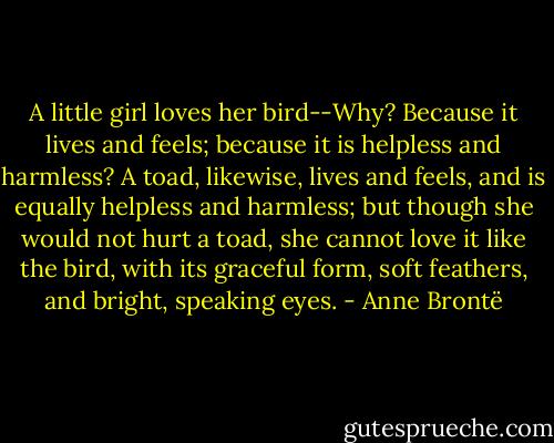 A little girl loves her bird--Why? Because it lives and feels; because it is helpless and harmless? A toad, likewise, lives and feels, and is equally helpless and harmless; but though she would not hurt a toad, she cannot love it like the bird, with its graceful form, soft feathers, and bright, speaking eyes. - Anne Brontë