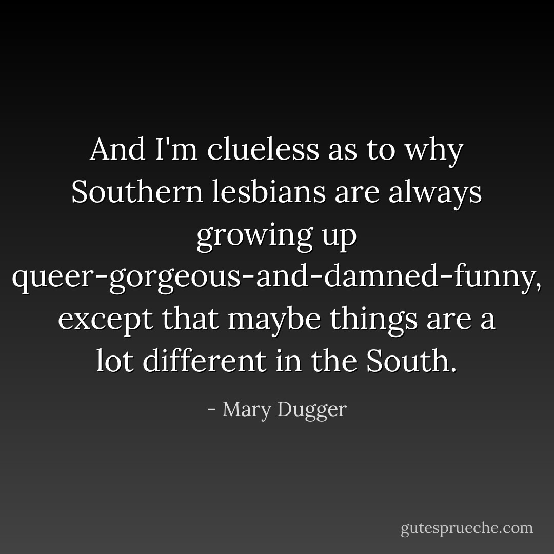 And I'm clueless as to why Southern lesbians are always growing up queer-gorgeous-and-damned-funny, except that maybe things are a lot different in the South. - Mary Dugger