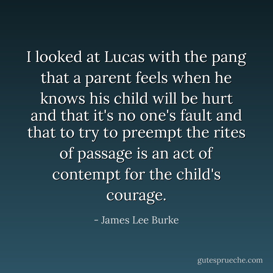 I looked at Lucas with the pang that a parent feels when he knows his child will be hurt and that it's no one's fault and that to try to preempt the rites of passage is an act of contempt for the child's courage. - James Lee Burke
