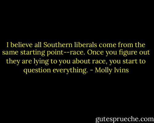 I believe all Southern liberals come from the same starting point--race. Once you figure out they are lying to you about race, you start to question everything. - Molly Ivins