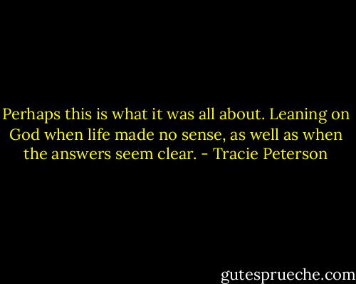 Perhaps this is what it was all about. Leaning on God when life made no sense, as well as when the answers seem clear. - Tracie Peterson