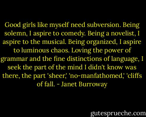 Good girls like myself need subversion. Being solemn, I aspire to comedy. Being a novelist, I aspire to the musical. Being organized, I aspire to luminous chaos. Loving the power of grammar and the fine distinctions of language, I seek the part of the mind I didn't know was there, the part 'sheer,' 'no-manfathomed,' 'cliffs of fall. - Janet Burroway