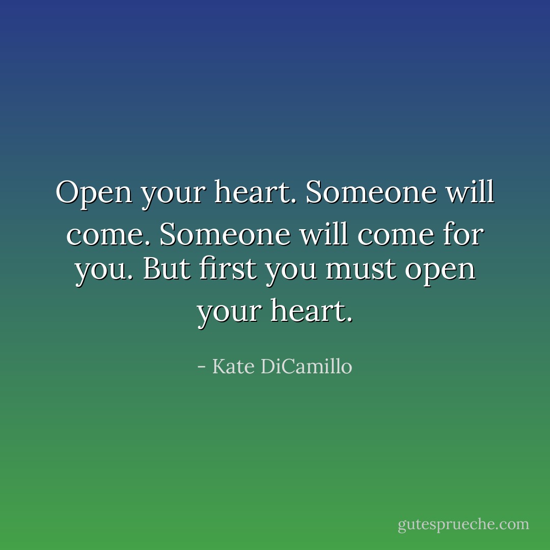 Open your heart. Someone will come. Someone will come for you. But first you must open your heart. - Kate DiCamillo