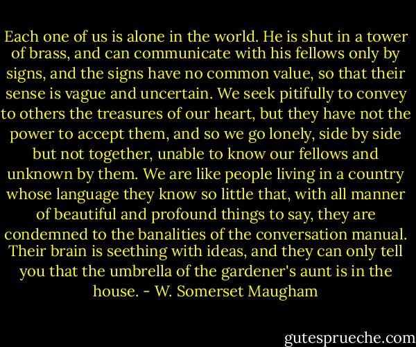 Each one of us is alone in the world. He is shut in a tower of brass, and can communicate with his fellows only by signs, and the signs have no common value, so that their sense is vague and uncertain. We seek pitifully to convey to others the treasures of our heart, but they have not the power to accept them, and so we go lonely, side by side but not together, unable to know our fellows and unknown by them. We are like people living in a country whose language they know so little that, with all manner of beautiful and profound things to say, they are condemned to the banalities of the conversation manual. Their brain is seething with ideas, and they can only tell you that the umbrella of the gardener's aunt is in the house. - W. Somerset Maugham