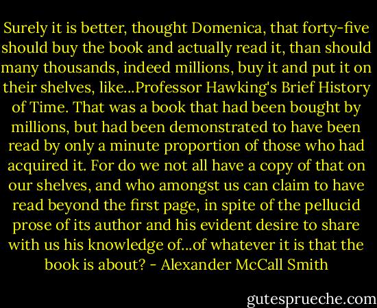 Surely it is better, thought Domenica, that forty-five should buy the book and actually read it, than should many thousands, indeed millions, buy it and put it on their shelves, like...Professor Hawking's Brief History of Time. That was a book that had been bought by millions, but had been demonstrated to have been read by only a minute proportion of those who had acquired it. For do we not all have a copy of that on our shelves, and who amongst us can claim to have read beyond the first page, in spite of the pellucid prose of its author and his evident desire to share with us his knowledge of...of whatever it is that the book is about? - Alexander McCall Smith