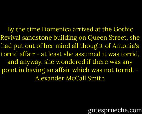 By the time Domenica arrived at the Gothic Revival sandstone building on Queen Street, she had put out of her mind all thought of Antonia's torrid affair - at least she assumed it was torrid, and anyway, she wondered if there was any point in having an affair which was not torrid. - Alexander McCall Smith