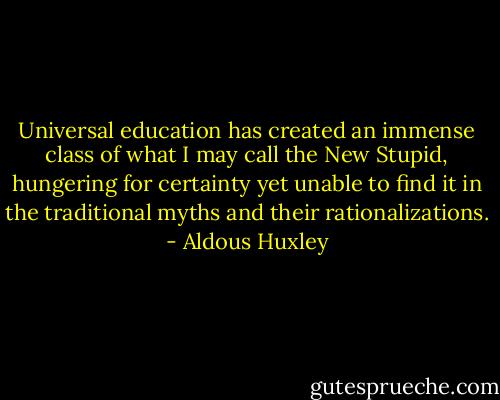Universal education has created an immense class of what I may call the New Stupid, hungering for certainty yet unable to find it in the traditional myths and their rationalizations. - Aldous Huxley