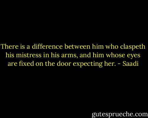 There is a difference between him who claspeth his mistress in his arms, and him whose eyes are fixed on the door expecting her. - Saadi