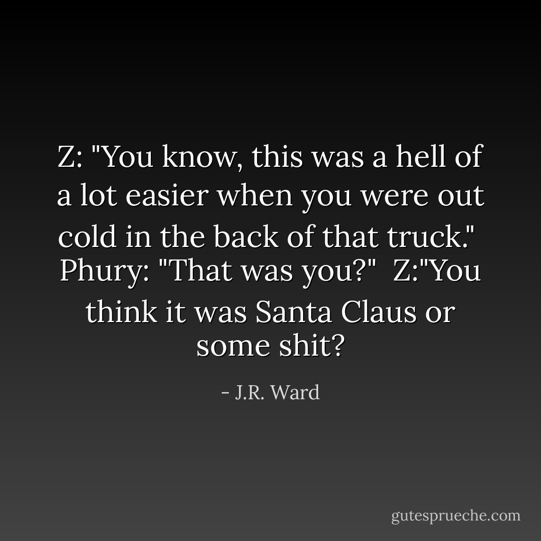 Z: "You know, this was a hell of a lot easier when you were out cold in the back of that truck."<br /><br />Phury: "That was you?"<br /><br />Z:"You think it was Santa Claus or some shit? - J.R. Ward