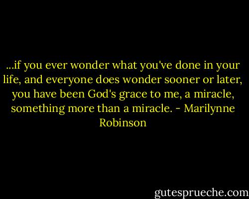 ...if you ever wonder what you've done in your life, and everyone does wonder sooner or later, you have been God's grace to me, a miracle, something more than a miracle. - Marilynne Robinson