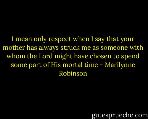 I mean only respect when I say that your mother has always struck me as someone with whom the Lord might have chosen to spend some part of His mortal time - Marilynne Robinson