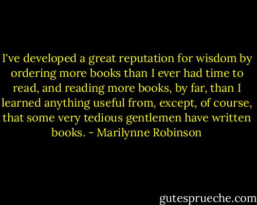 I've developed a great reputation for wisdom by ordering more books than I ever had time to read, and reading more books, by far, than I learned anything useful from, except, of course, that some very tedious gentlemen have written books. - Marilynne Robinson