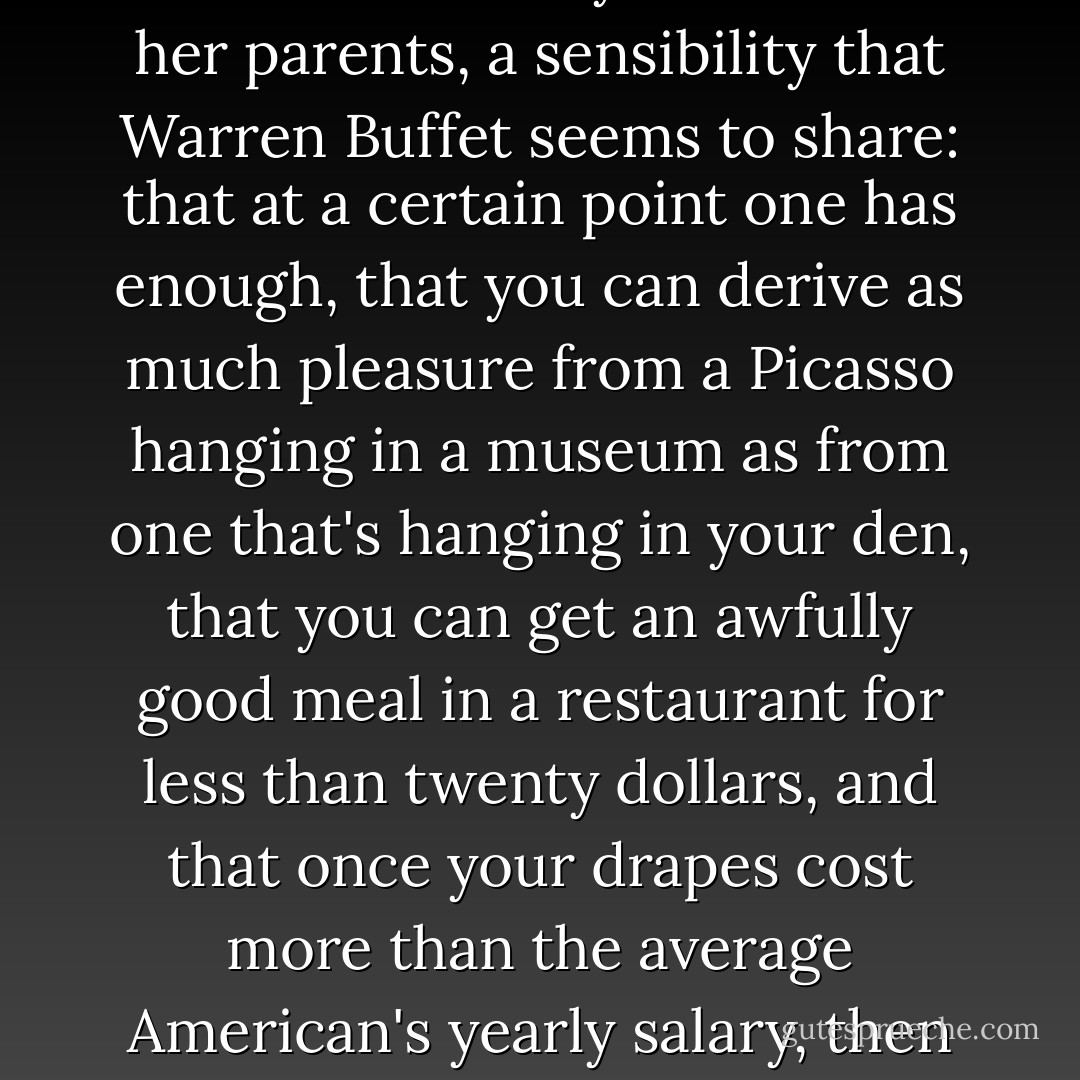 perhaps I possess a certain Midwestern sensibility that I inherited from my mother and her parents, a sensibility that Warren Buffet seems to share: that at a certain point one has enough, that you can derive as much pleasure from a Picasso hanging in a museum as from one that's hanging in your den, that you can get an awfully good meal in a restaurant for less than twenty dollars, and that once your drapes cost more than the average American's yearly salary, then you can afford to pay a bit more in taxes. - Barack Obama
