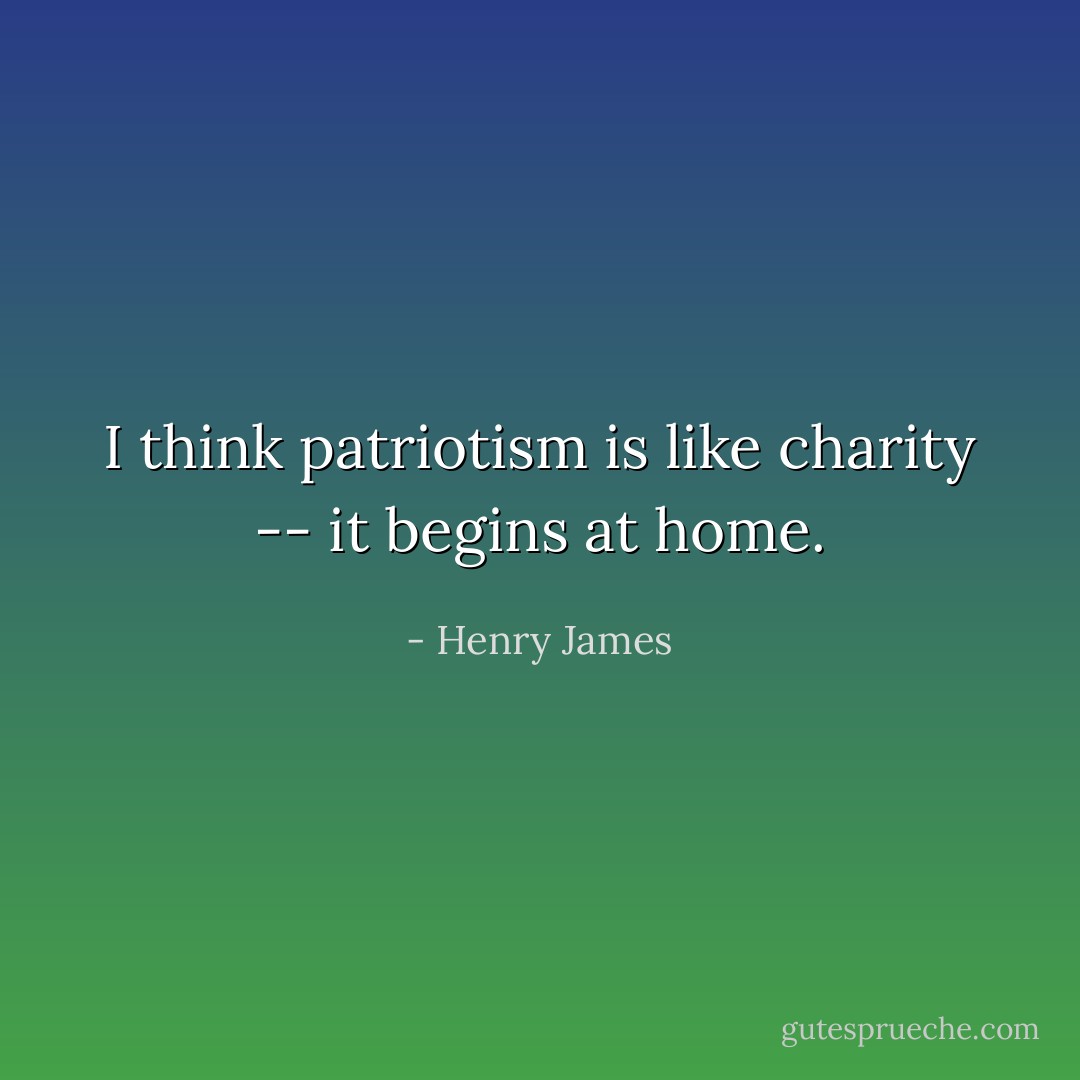 I think patriotism is like charity -- it begins at home. - Henry James